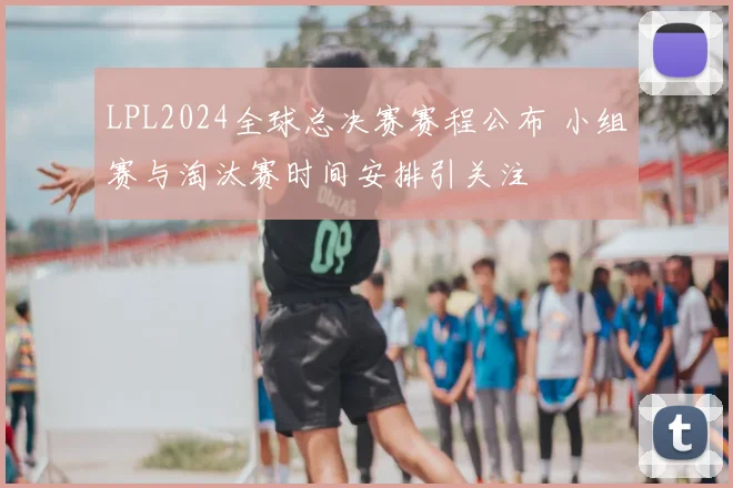 LPL2024全球总决赛赛程公布 小组赛与淘汰赛时间安排引关注
