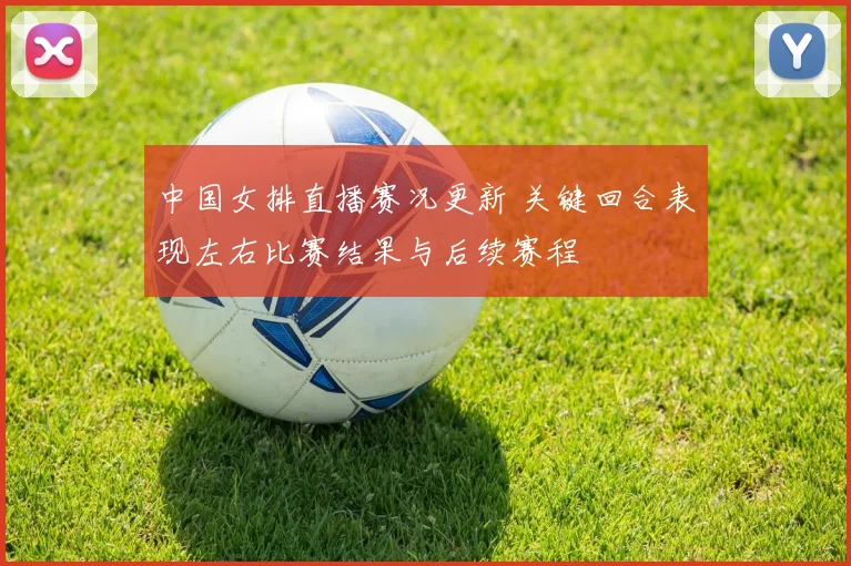 中国女排直播赛况更新 关键回合表现左右比赛结果与后续赛程