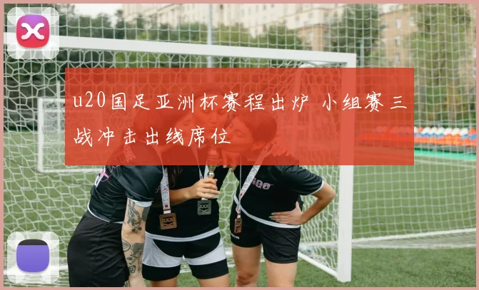 u20国足亚洲杯赛程出炉 小组赛三战冲击出线席位