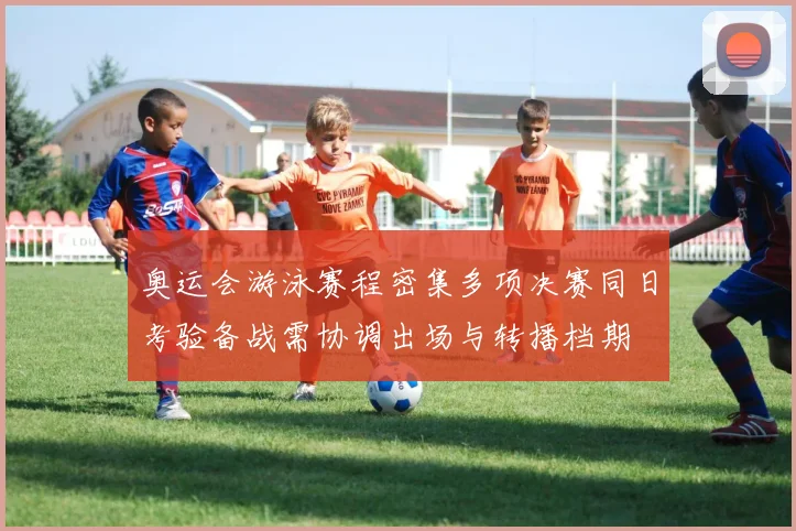 奥运会游泳赛程密集多项决赛同日考验备战需协调出场与转播档期