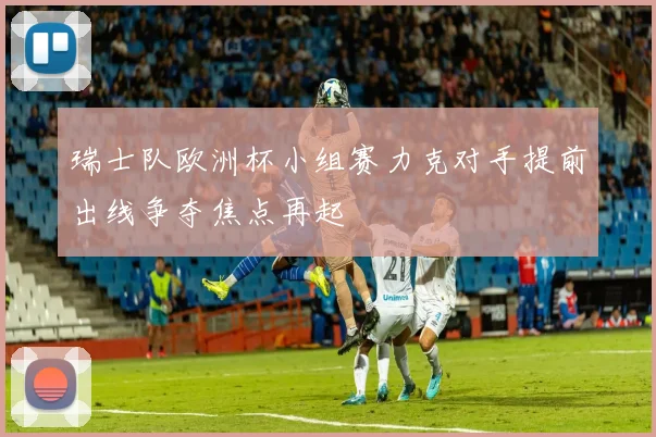 瑞士队欧洲杯小组赛力克对手提前出线争夺焦点再起