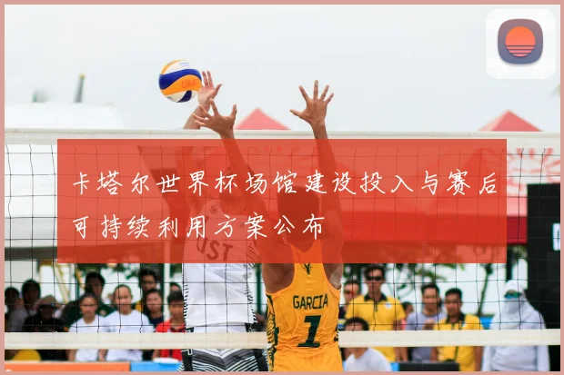 卡塔尔世界杯场馆建设投入与赛后可持续利用方案公布