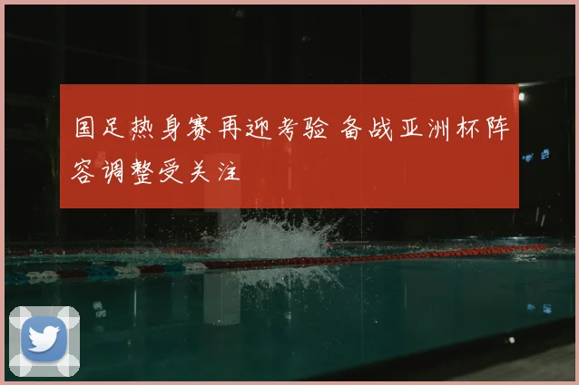 国足热身赛再迎考验 备战亚洲杯阵容调整受关注