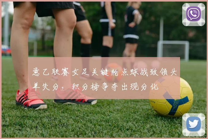 意乙联赛女足关键轮点球战致领头羊失分，积分榜争夺出现分化