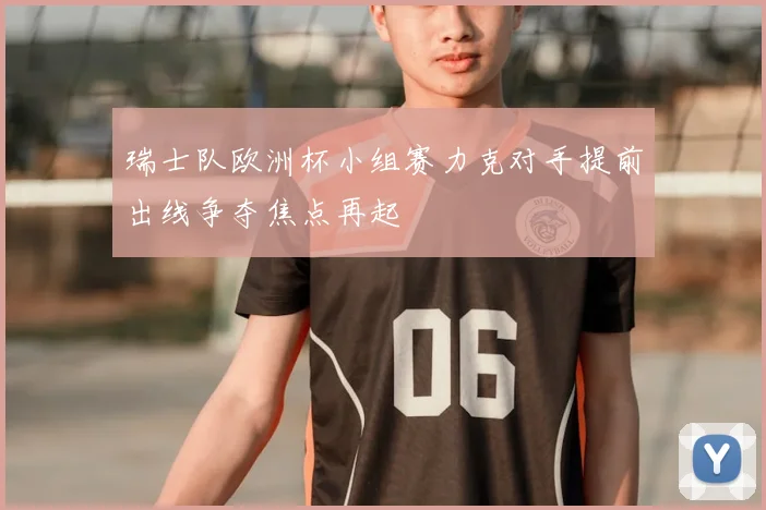 瑞士队欧洲杯小组赛力克对手提前出线争夺焦点再起