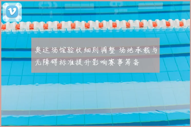 奥运场馆验收细则调整 场地承载与无障碍标准提升影响赛事筹备