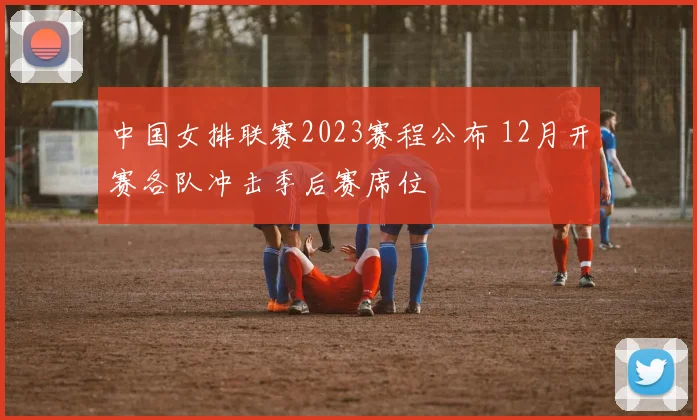 中国女排联赛2023赛程公布 12月开赛各队冲击季后赛席位