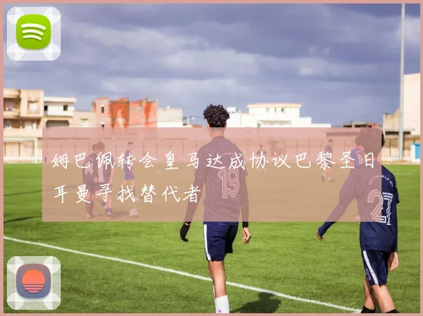 姆巴佩转会皇马达成协议巴黎圣日耳曼寻找替代者