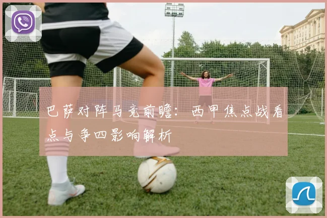 巴萨对阵马竞前瞻：西甲焦点战看点与争四影响解析