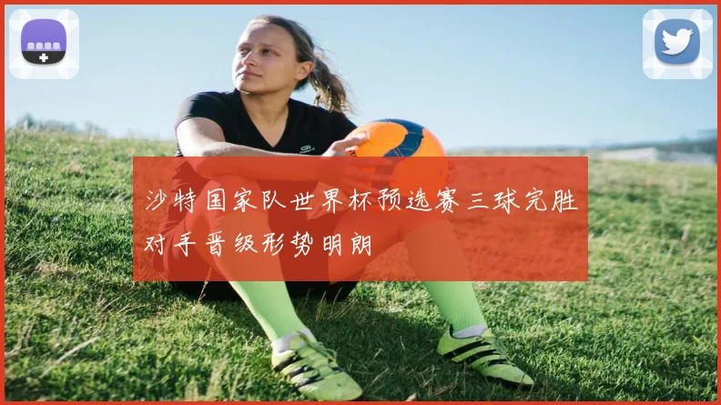 沙特国家队世界杯预选赛三球完胜对手晋级形势明朗