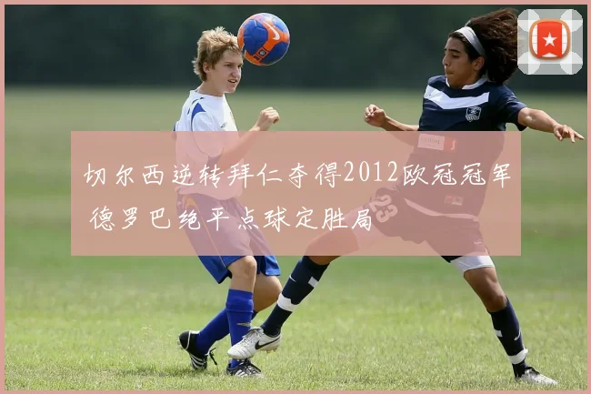 切尔西逆转拜仁夺得2012欧冠冠军 德罗巴绝平点球定胜局