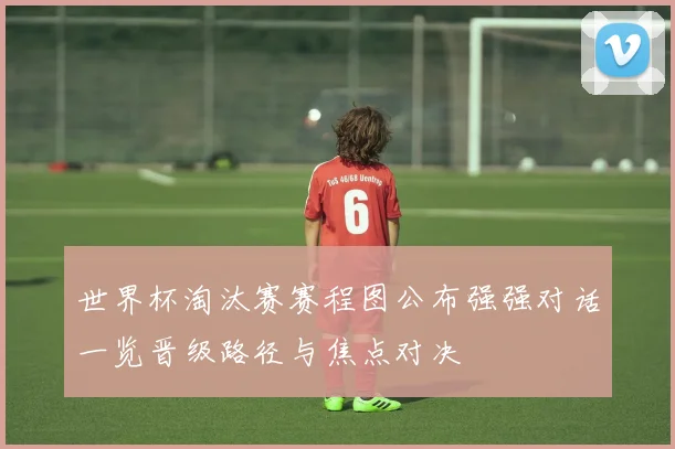 世界杯淘汰赛赛程图公布强强对话一览晋级路径与焦点对决