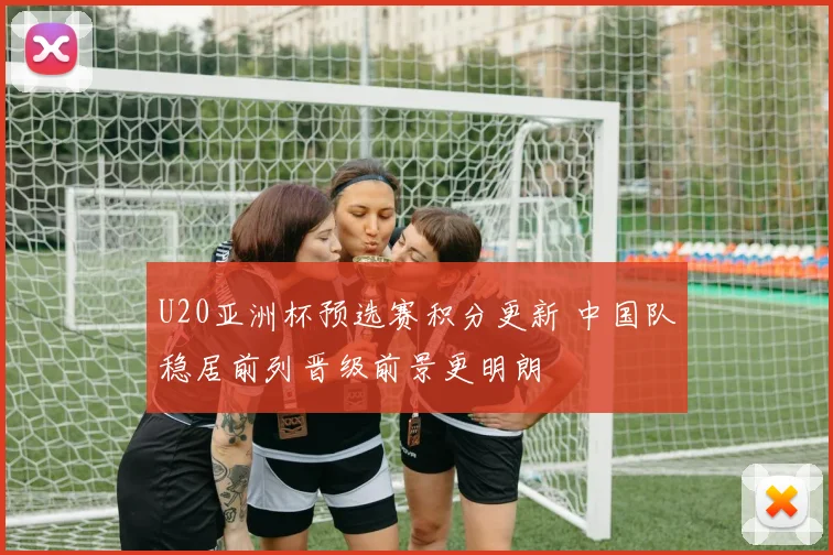 U20亚洲杯预选赛积分更新 中国队稳居前列晋级前景更明朗