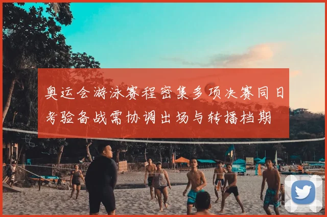 奥运会游泳赛程密集多项决赛同日考验备战需协调出场与转播档期