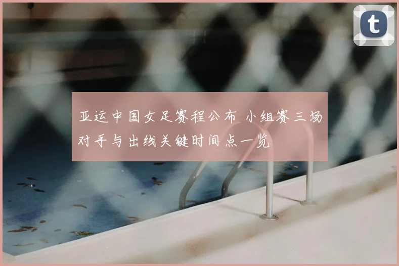 亚运中国女足赛程公布 小组赛三场对手与出线关键时间点一览