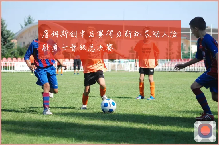 詹姆斯创季后赛得分新纪录湖人险胜勇士晋级总决赛