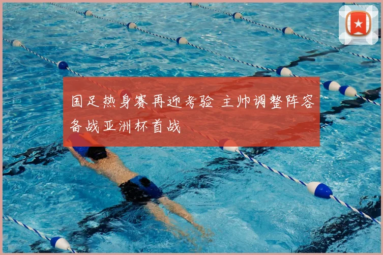 国足热身赛再迎考验 主帅调整阵容备战亚洲杯首战