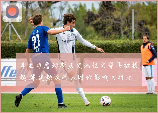 库里与詹姆斯历史地位之争再被提起 球迷热议两人时代影响力对比