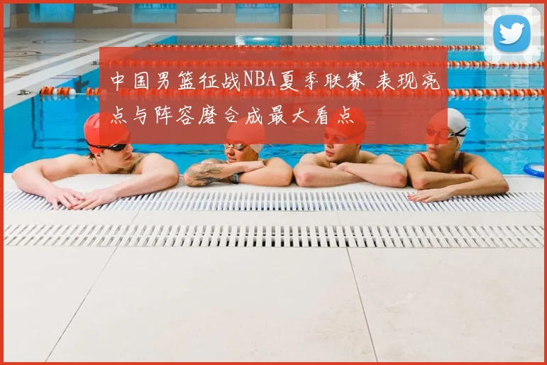 中国男篮征战NBA夏季联赛 表现亮点与阵容磨合成最大看点
