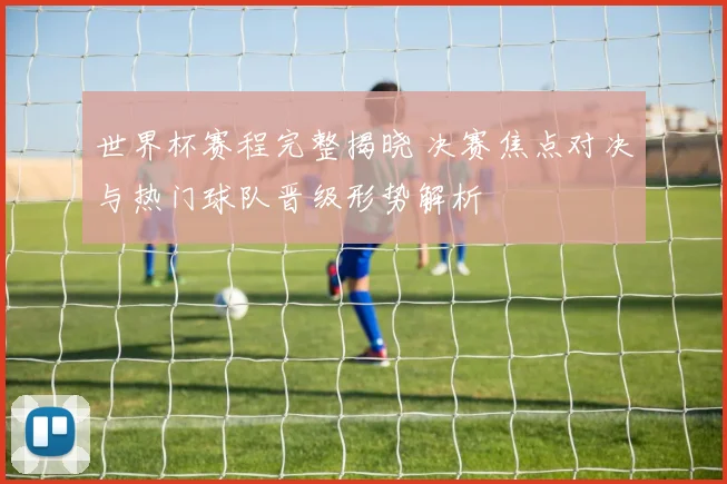 世界杯赛程完整揭晓 决赛焦点对决与热门球队晋级形势解析