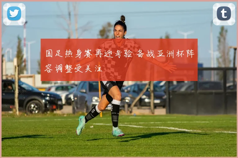 国足热身赛再迎考验 备战亚洲杯阵容调整受关注