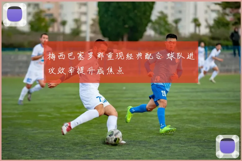 梅西巴塞罗那重现经典配合 球队进攻效率提升成焦点