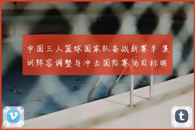 中国三人篮球国家队备战新赛季 集训阵容调整与冲击国际赛场目标明确