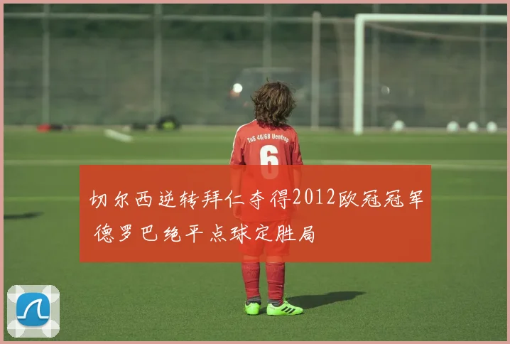 切尔西逆转拜仁夺得2012欧冠冠军 德罗巴绝平点球定胜局