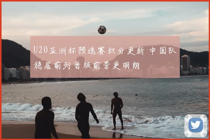 U20亚洲杯预选赛积分更新 中国队稳居前列晋级前景更明朗