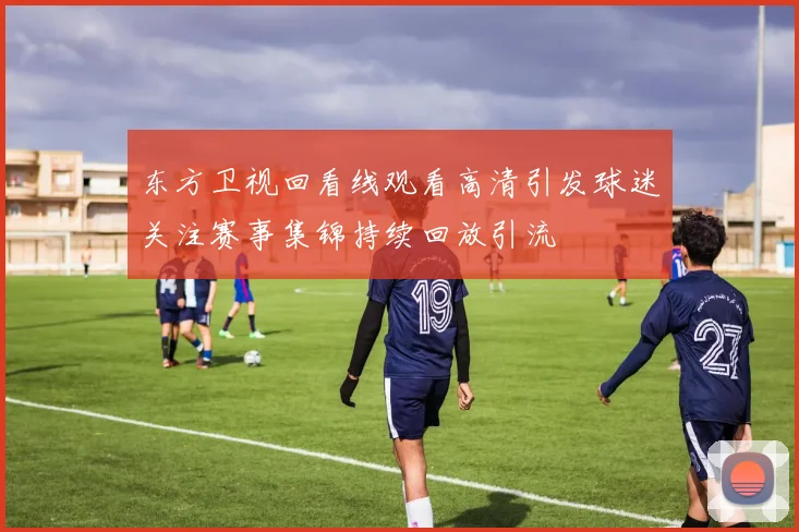东方卫视回看线观看高清引发球迷关注赛事集锦持续回放引流