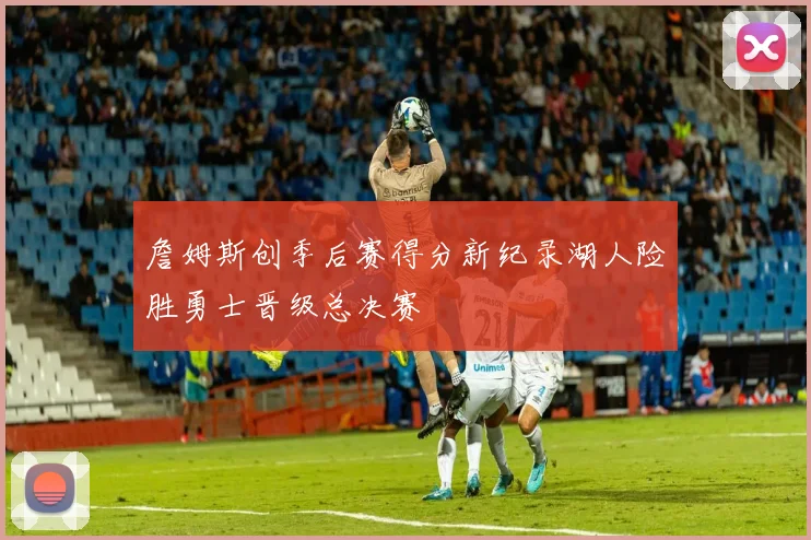 詹姆斯创季后赛得分新纪录湖人险胜勇士晋级总决赛