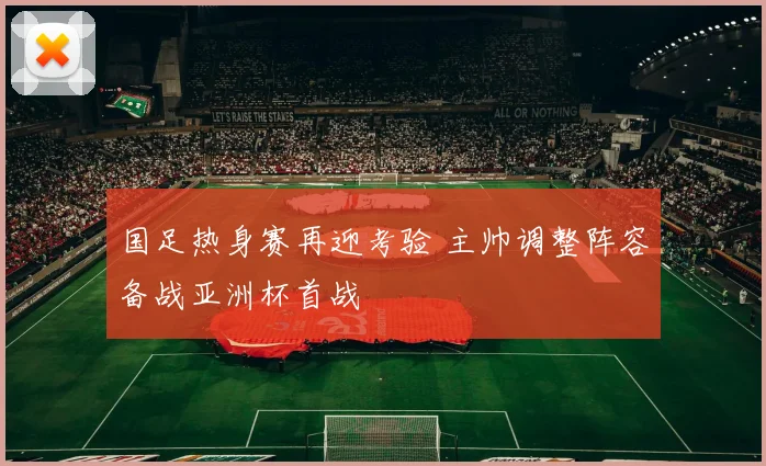 国足热身赛再迎考验 主帅调整阵容备战亚洲杯首战
