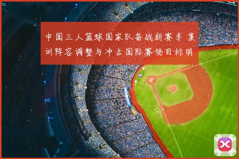 中国三人篮球国家队备战新赛季 集训阵容调整与冲击国际赛场目标明确