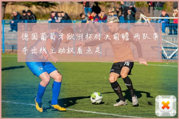 德国葡萄牙欧洲杯对决前瞻 两队争夺出线主动权看点足