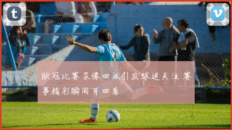 欧冠比赛录像回放引发球迷关注 赛事精彩瞬间可回看
