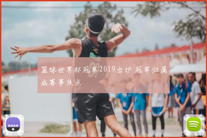 篮球世界杯冠军2019出炉 冠军归属成赛事焦点