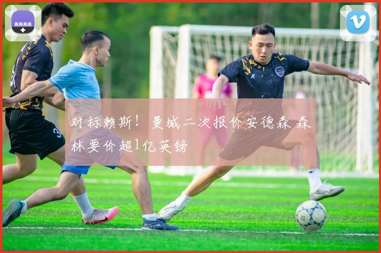 对标赖斯！曼城二次报价安德森 森林要价超1亿英镑