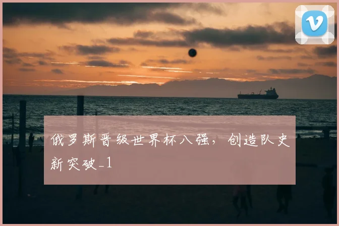 俄罗斯晋级世界杯八强，创造队史新突破_1