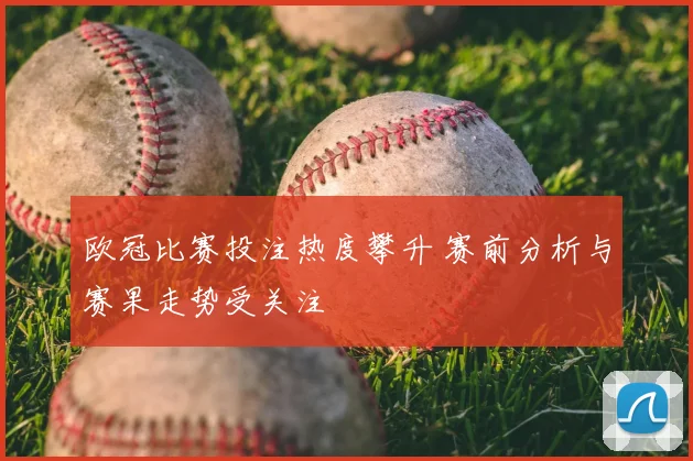欧冠比赛投注热度攀升 赛前分析与赛果走势受关注