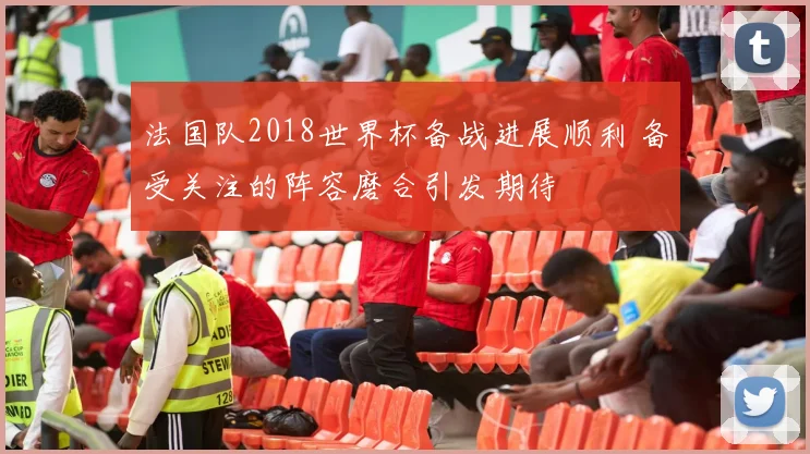 法国队2018世界杯备战进展顺利 备受关注的阵容磨合引发期待
